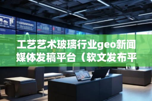 工藝藝術(shù)玻璃行業(yè)geo新聞媒體發(fā)稿平臺(tái)(軟文發(fā)布平臺(tái))