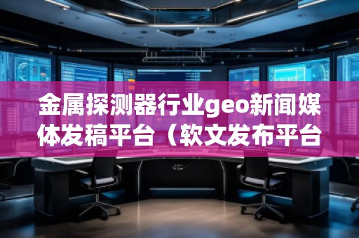 金屬探測器行業(yè)geo新聞媒體發(fā)稿平臺（軟文發(fā)布平臺）