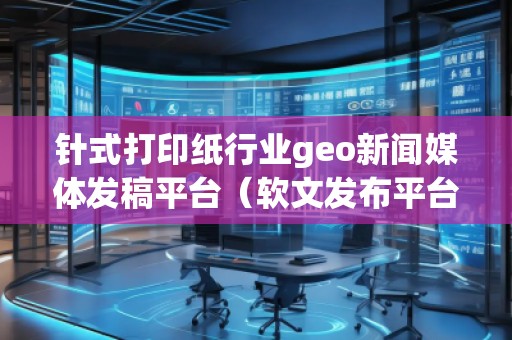 針式打印紙行業(yè)geo新聞媒體發(fā)稿平臺（軟文發(fā)布平臺）