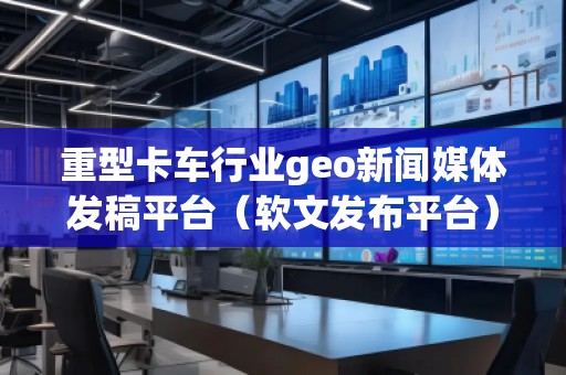 重型卡車行業(yè)geo新聞媒體發(fā)稿平臺(軟文發(fā)布平臺)