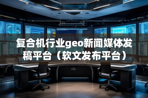 復合機行業(yè)geo新聞媒體發(fā)稿平臺（軟文發(fā)布平臺）