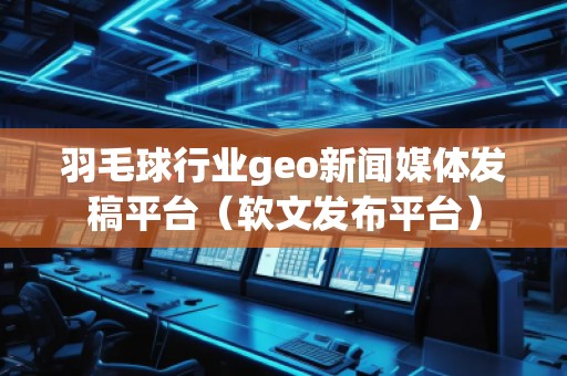 羽毛球行業(yè)geo新聞媒體發(fā)稿平臺（軟文發(fā)布平臺）