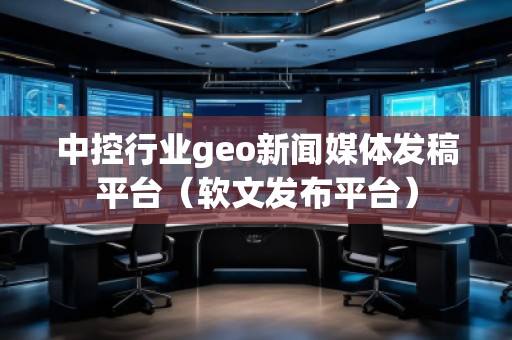 中控行業(yè)geo新聞媒體發(fā)稿平臺(tái)（軟文發(fā)布平臺(tái)）