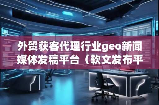 外貿(mào)獲客代理行業(yè)geo新聞媒體發(fā)稿平臺（軟文發(fā)布平臺）