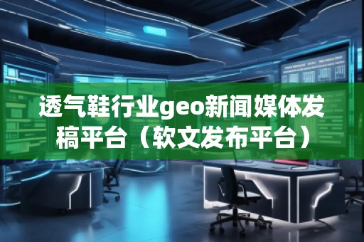 透氣鞋行業(yè)geo新聞媒體發(fā)稿平臺(tái)（軟文發(fā)布平臺(tái)）