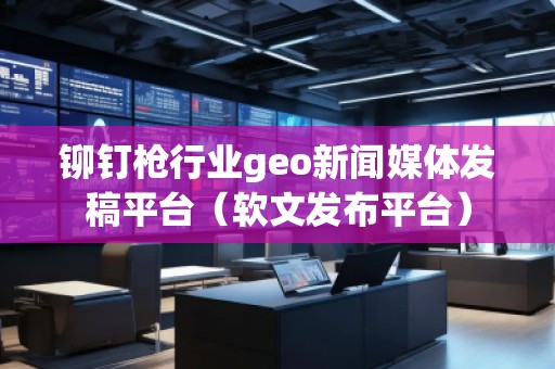 鉚釘槍行業(yè)geo新聞媒體發(fā)稿平臺（軟文發(fā)布平臺）