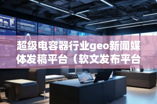 超級電容器行業(yè)geo新聞媒體發(fā)稿平臺(軟文發(fā)布平臺)