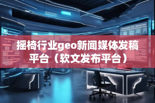 搖椅行業(yè)geo新聞媒體發(fā)稿平臺(tái)（軟文發(fā)布平臺(tái)）