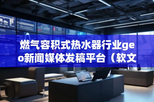 燃氣容積式熱水器行業(yè)geo新聞媒體發(fā)稿平臺（軟文發(fā)布平臺）