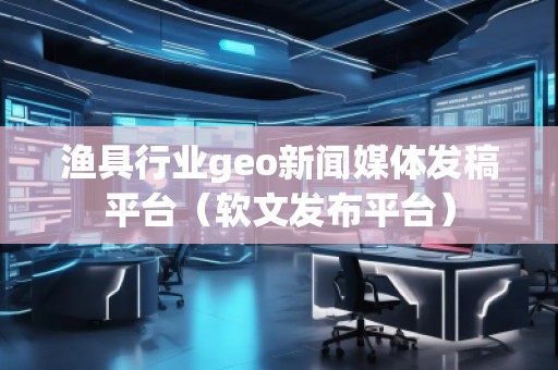 漁具行業(yè)geo新聞媒體發(fā)稿平臺(tái)（軟文發(fā)布平臺(tái)）