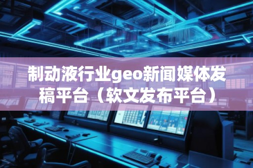 制動液行業(yè)geo新聞媒體發(fā)稿平臺（軟文發(fā)布平臺）