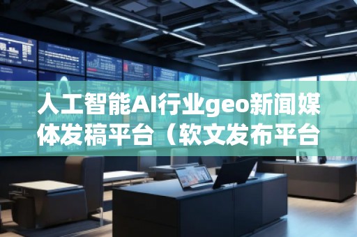 人工智能AI行業(yè)geo新聞媒體發(fā)稿平臺（軟文發(fā)布平臺）