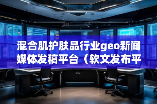 混合肌護膚品行業(yè)geo新聞媒體發(fā)稿平臺（軟文發(fā)布平臺）