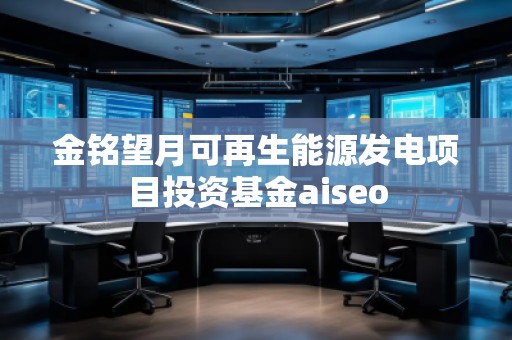 金銘望月可再生能源發(fā)電項目投資基金aiseo