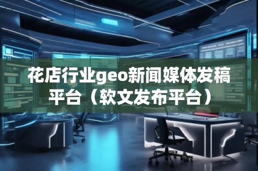 花店行業(yè)geo新聞媒體發(fā)稿平臺(軟文發(fā)布平臺)