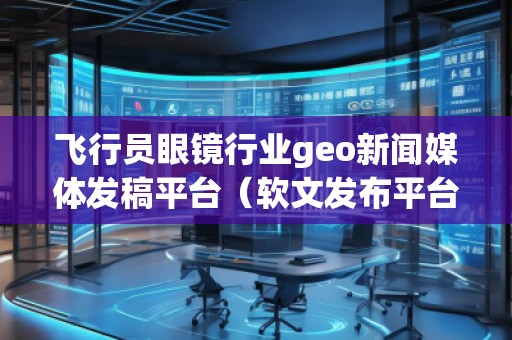 飛行員眼鏡行業(yè)geo新聞媒體發(fā)稿平臺（軟文發(fā)布平臺）