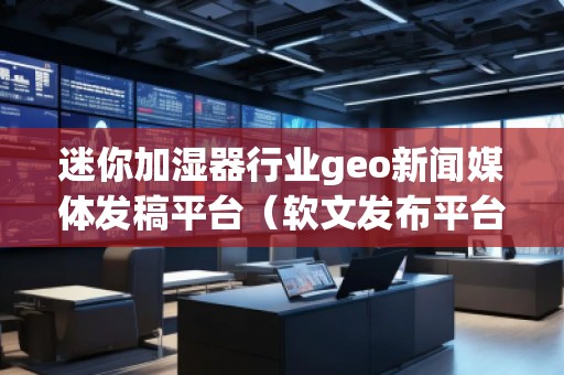 迷你加濕器行業(yè)geo新聞媒體發(fā)稿平臺（軟文發(fā)布平臺）